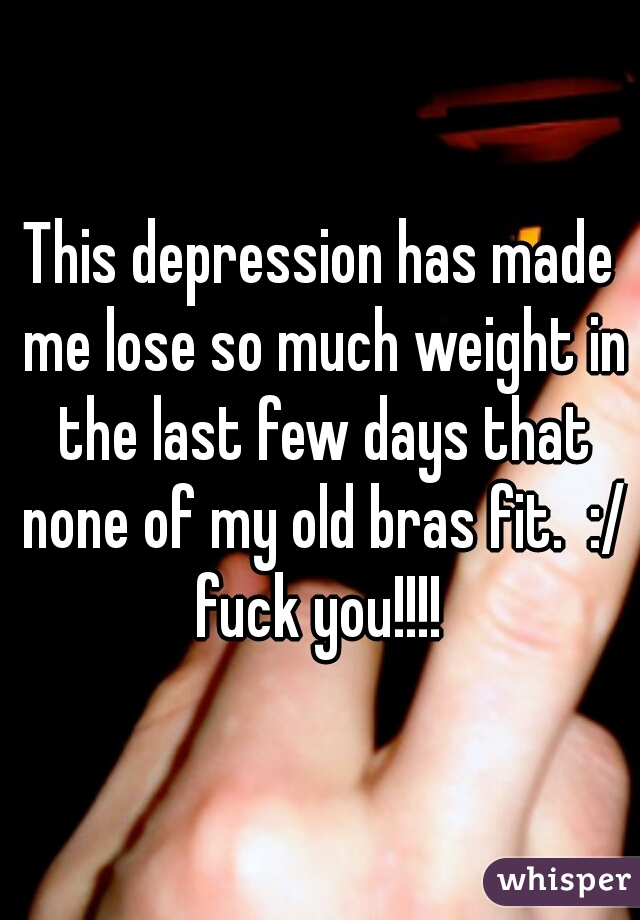 This depression has made me lose so much weight in the last few days that none of my old bras fit.  :/ fuck you!!!! 
