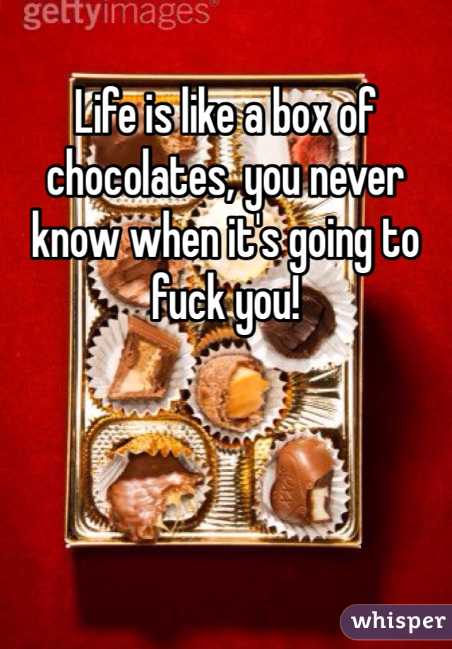 Life is like a box of chocolates, you never know when it's going to fuck you!