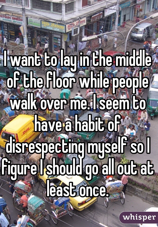 I want to lay in the middle of the floor while people walk over me. I seem to have a habit of disrespecting myself so I figure I should go all out at least once.