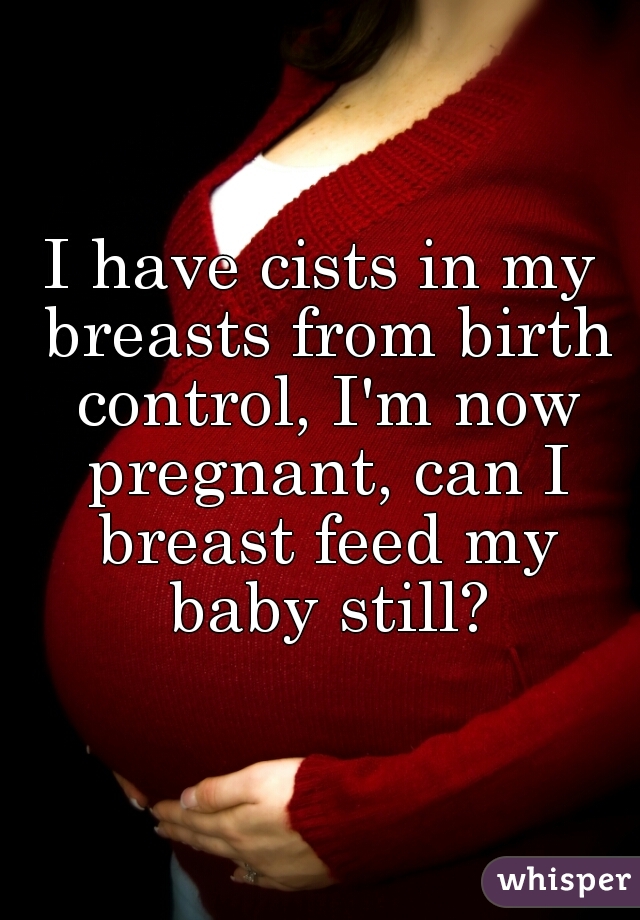 I have cists in my breasts from birth control, I'm now pregnant, can I breast feed my baby still?
