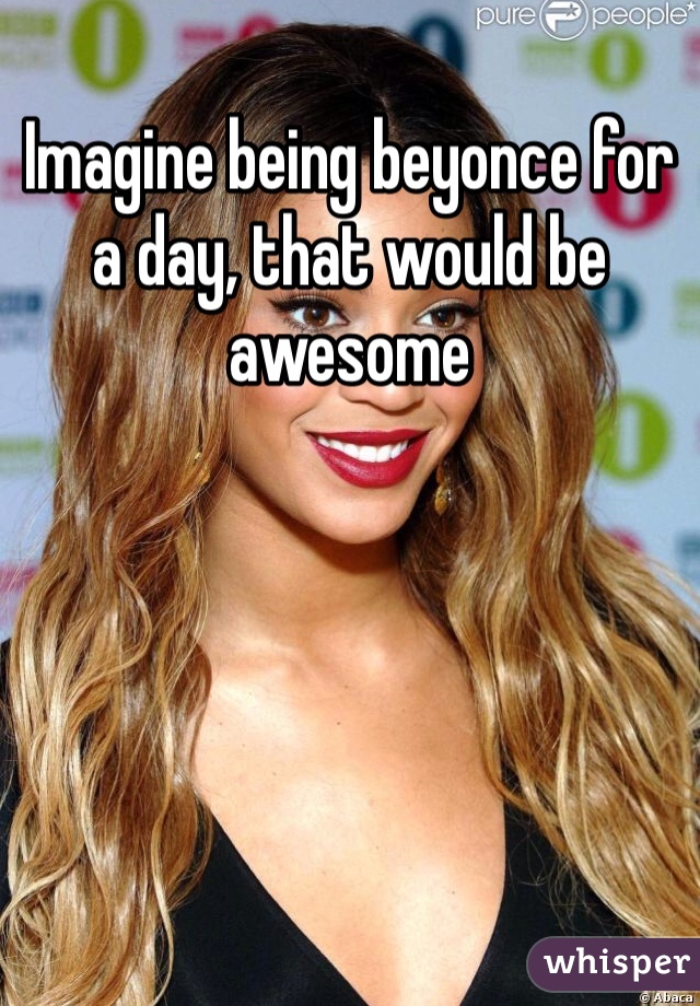 Imagine being beyonce for a day, that would be awesome