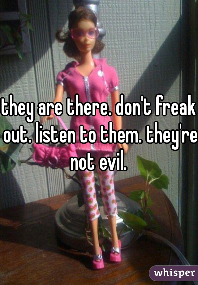 they are there. don't freak out. listen to them. they're not evil. 