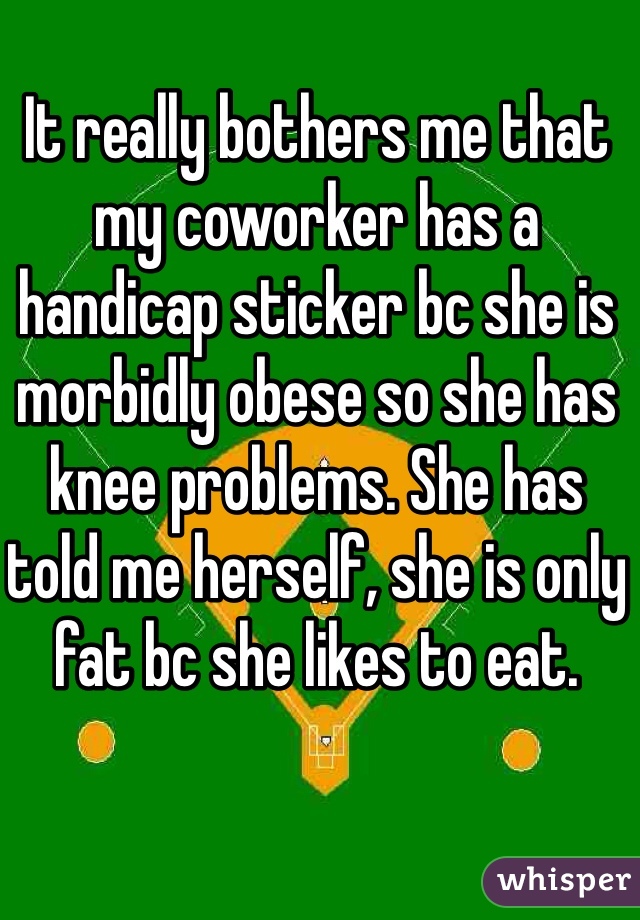 It really bothers me that my coworker has a handicap sticker bc she is morbidly obese so she has knee problems. She has told me herself, she is only fat bc she likes to eat. 