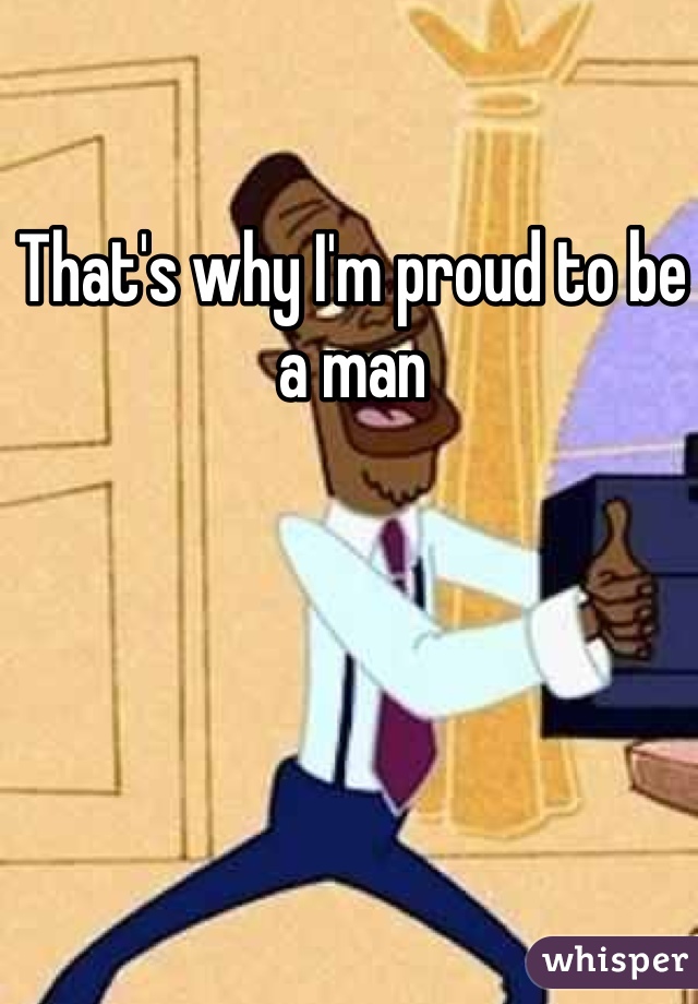 That's why I'm proud to be a man