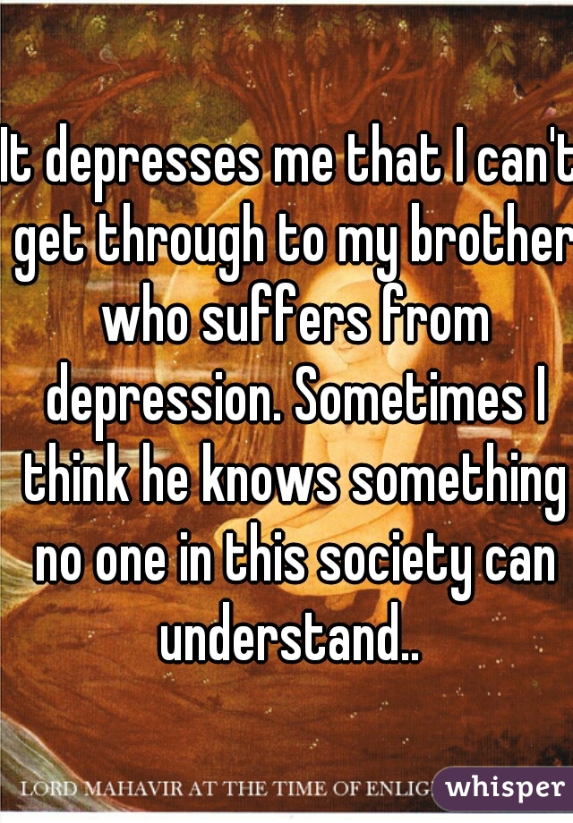 It depresses me that I can't get through to my brother who suffers from depression. Sometimes I think he knows something no one in this society can understand.. 