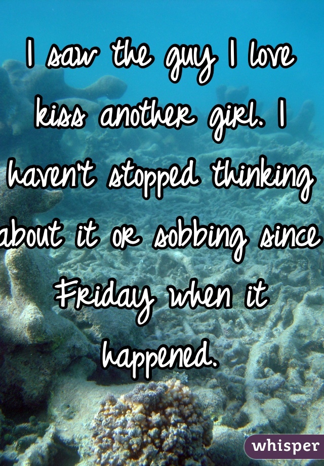 I saw the guy I love kiss another girl. I haven't stopped thinking about it or sobbing since Friday when it happened. 