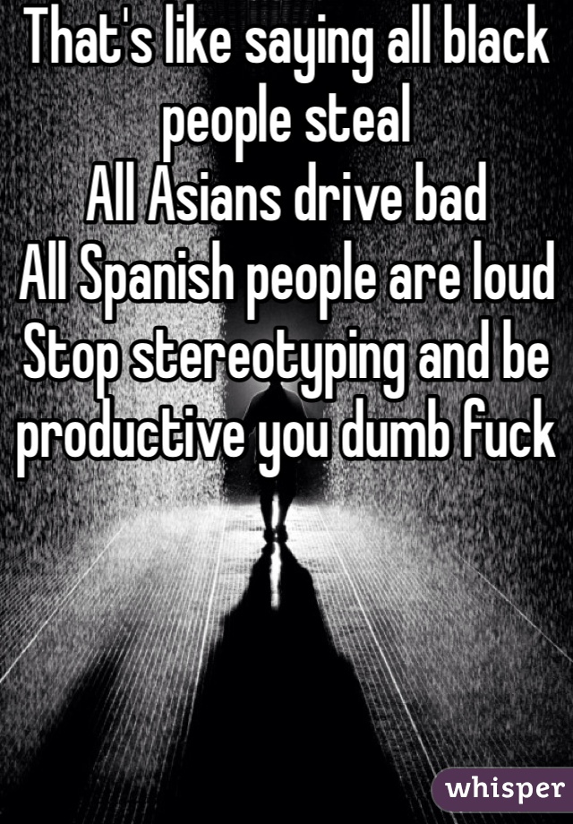 That's like saying all black people steal 
All Asians drive bad 
All Spanish people are loud
Stop stereotyping and be productive you dumb fuck