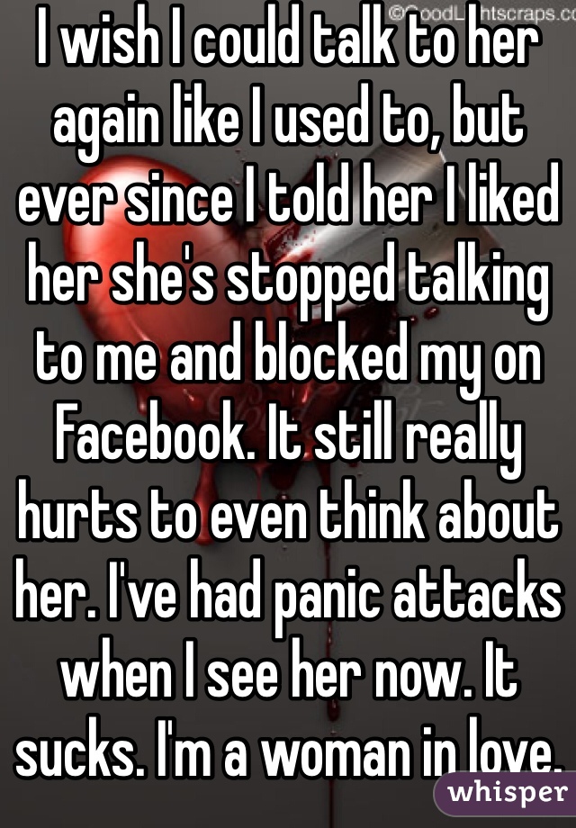 I wish I could talk to her again like I used to, but ever since I told her I liked her she's stopped talking to me and blocked my on Facebook. It still really hurts to even think about her. I've had panic attacks when I see her now. It sucks. I'm a woman in love.
