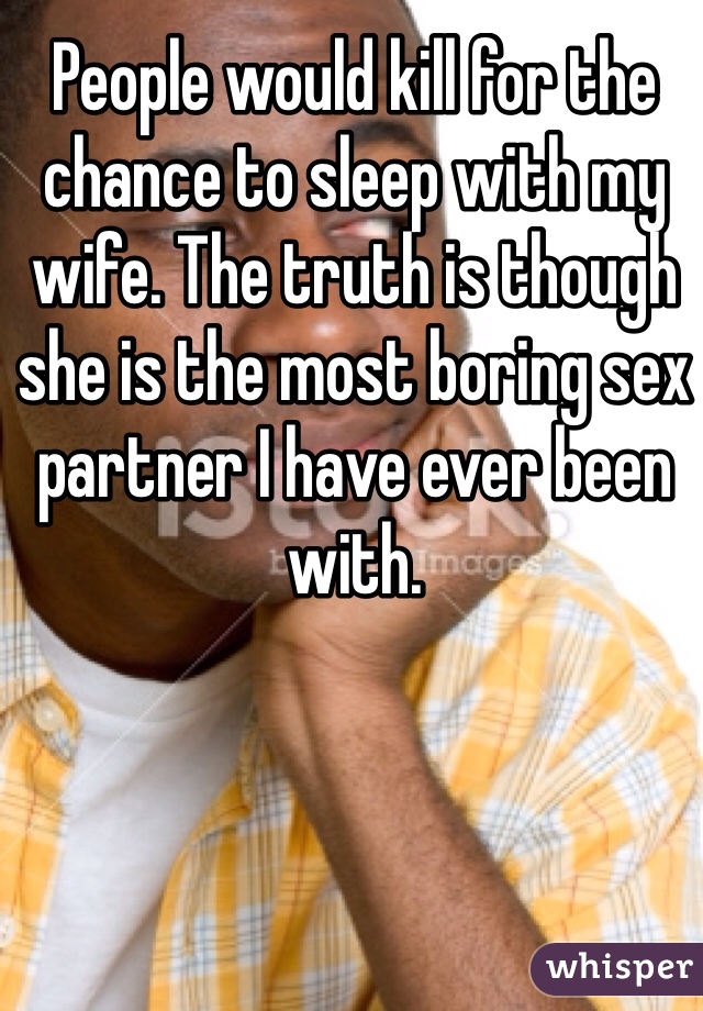 People would kill for the chance to sleep with my wife. The truth is though she is the most boring sex partner I have ever been with. 