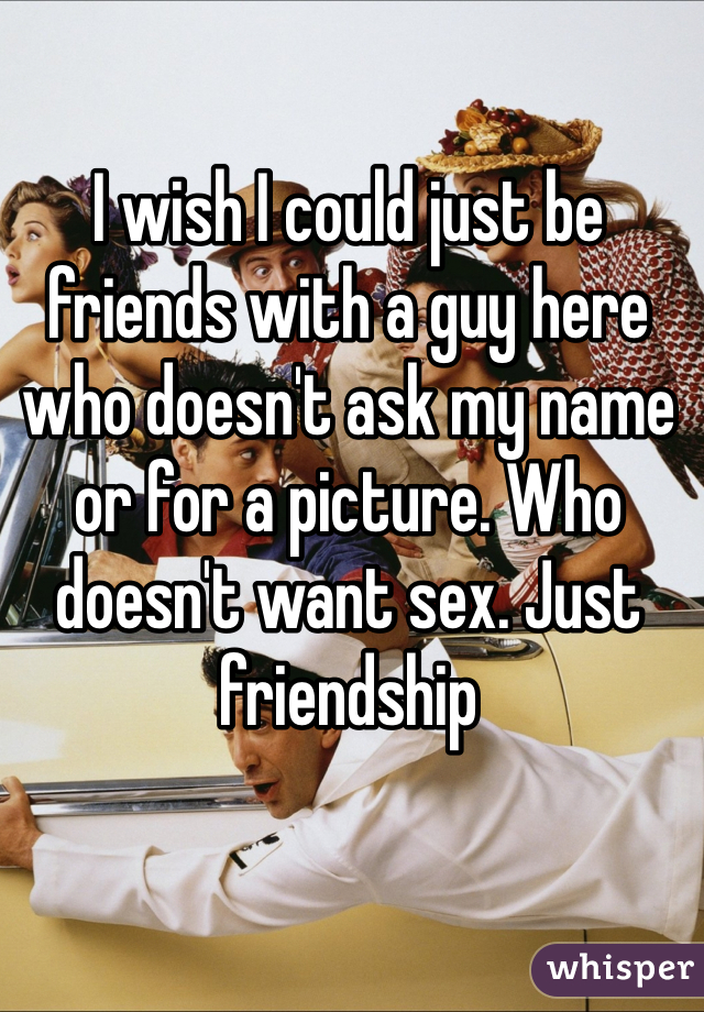 I wish I could just be friends with a guy here who doesn't ask my name or for a picture. Who doesn't want sex. Just friendship