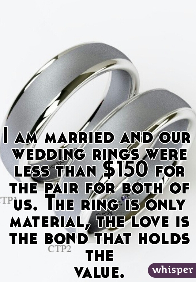 I am married and our wedding rings were less than $150 for the pair for both of us. The ring is only material, the love is the bond that holds the value...