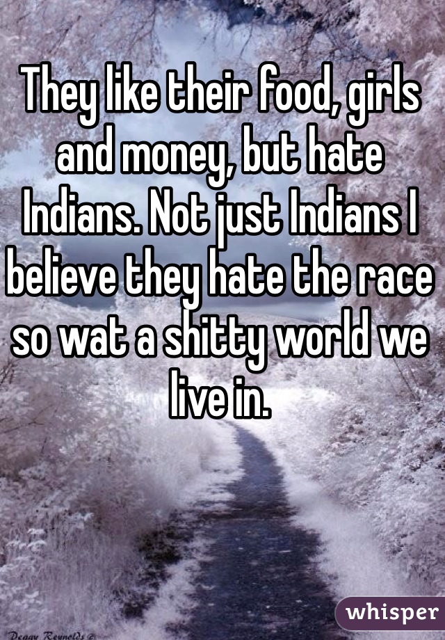 They like their food, girls and money, but hate Indians. Not just Indians I believe they hate the race so wat a shitty world we live in.