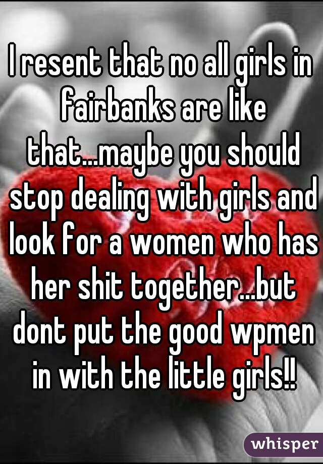 I resent that no all girls in fairbanks are like that...maybe you should stop dealing with girls and look for a women who has her shit together...but dont put the good wpmen in with the little girls!!