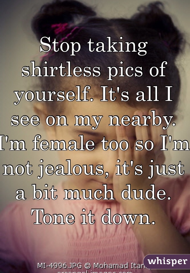 Stop taking shirtless pics of yourself. It's all I see on my nearby. I'm female too so I'm not jealous, it's just a bit much dude. Tone it down. 