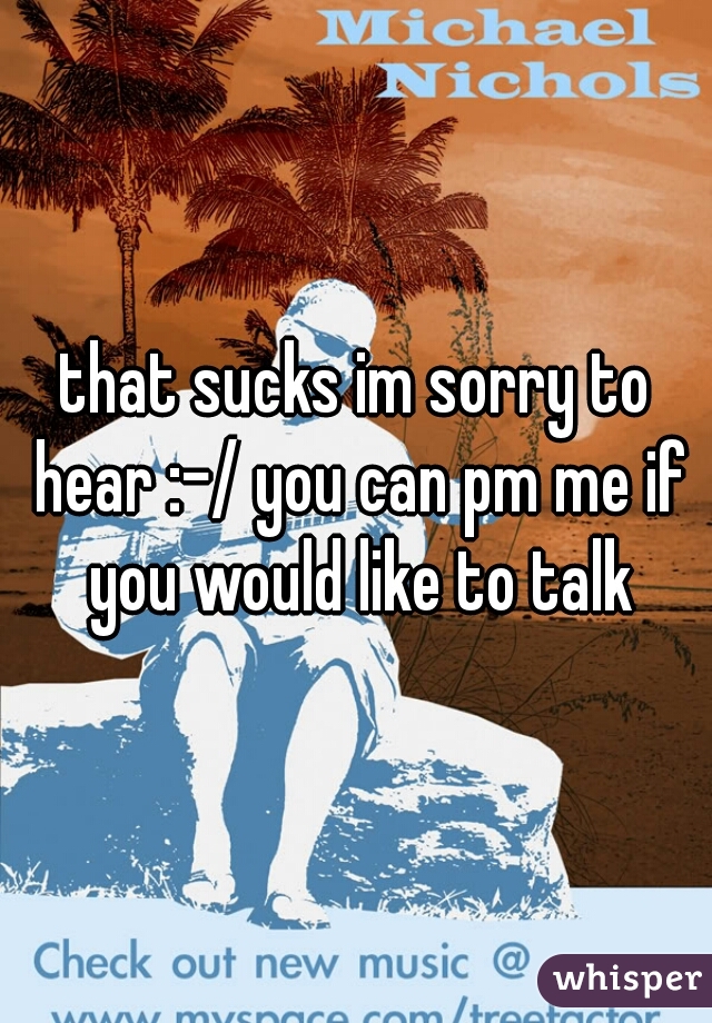 that sucks im sorry to hear :-/ you can pm me if you would like to talk
