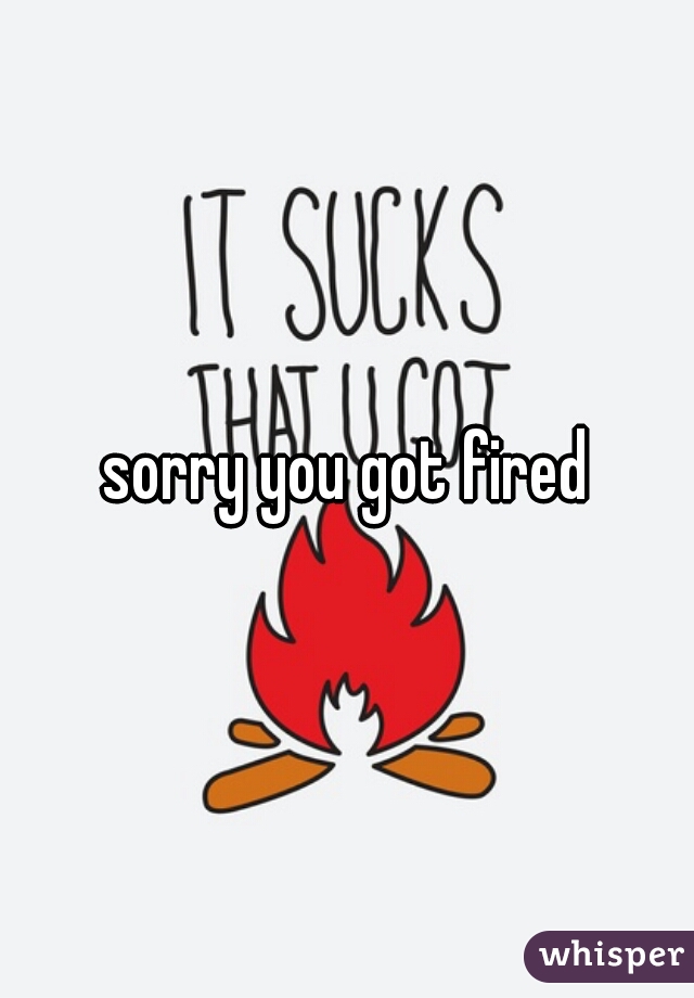 sorry you got fired