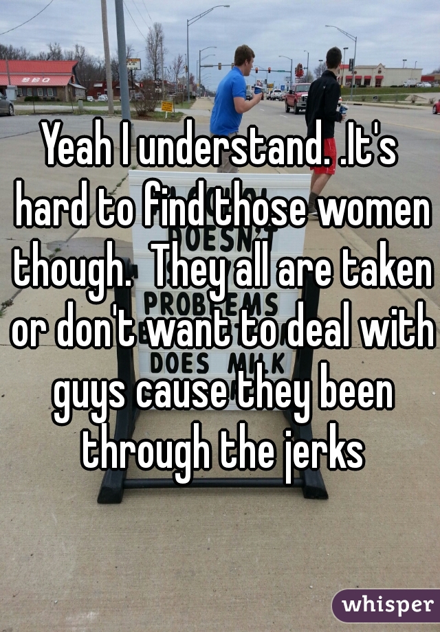 Yeah I understand. .It's hard to find those women though.  They all are taken or don't want to deal with guys cause they been through the jerks