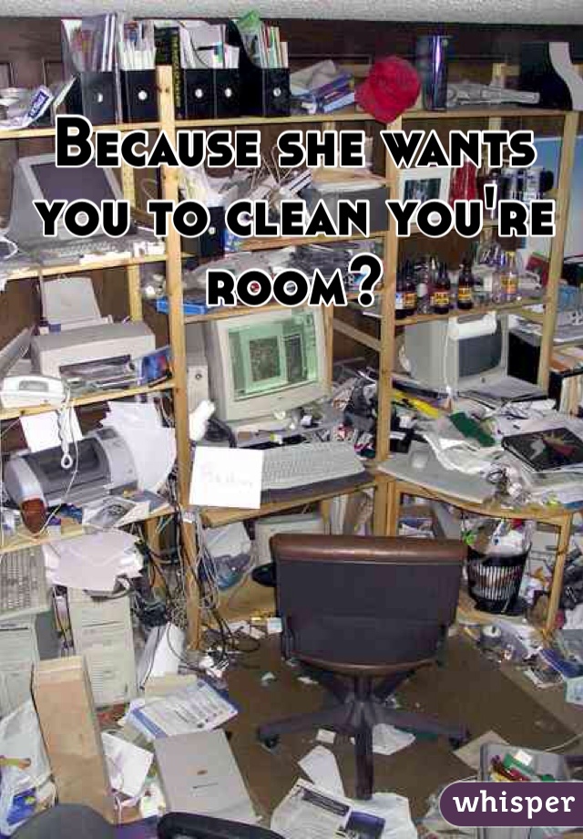 Because she wants you to clean you're room?