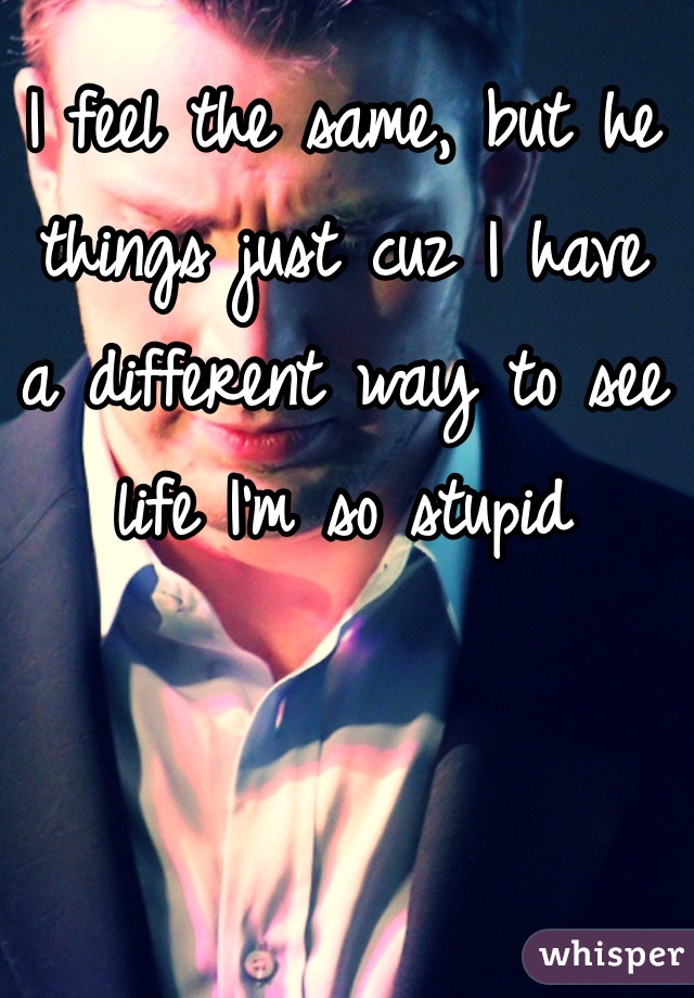 I feel the same, but he things just cuz I have
a different way to see life I'm so stupid