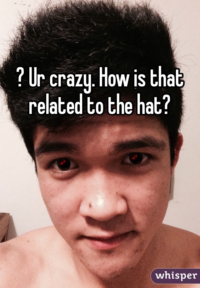 ? Ur crazy. How is that related to the hat?
