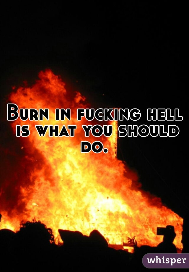 Burn in fucking hell is what you should do. 
