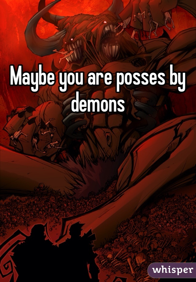 Maybe you are posses by demons