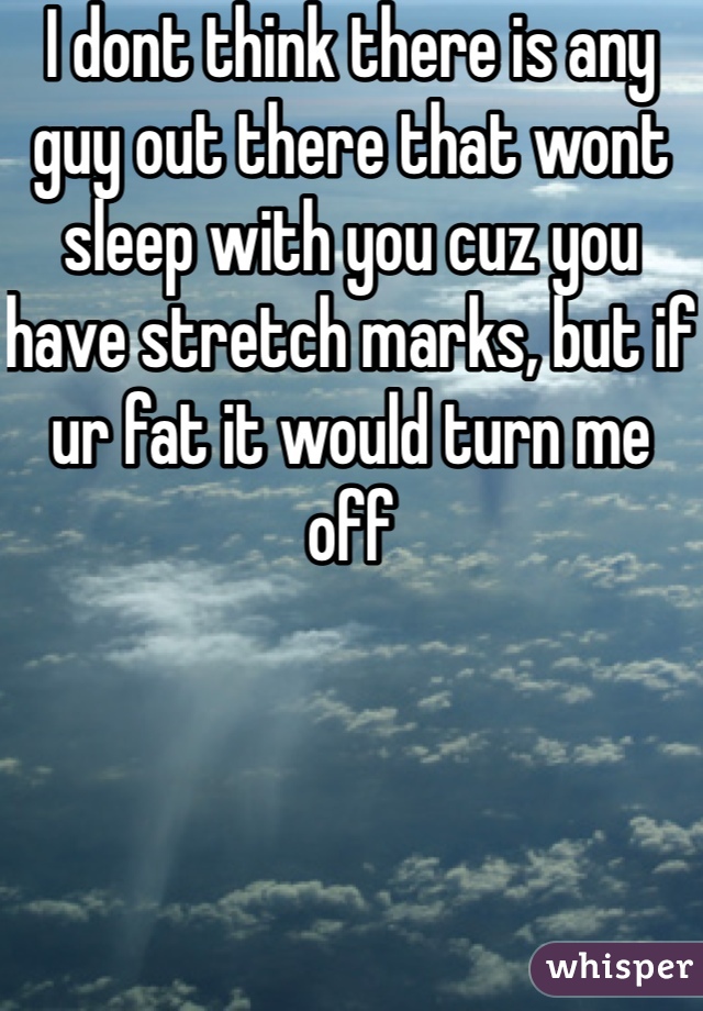 I dont think there is any guy out there that wont sleep with you cuz you have stretch marks, but if ur fat it would turn me off 