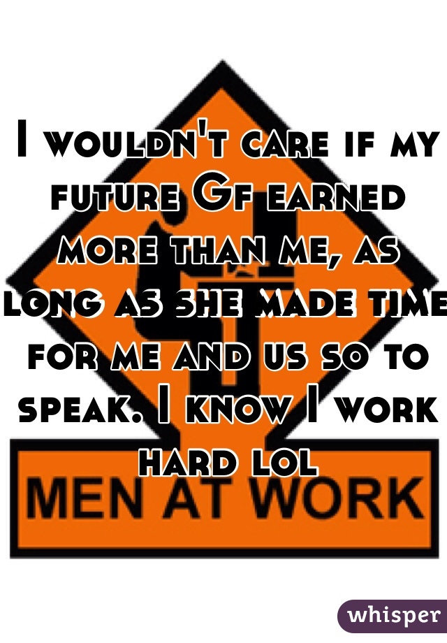 I wouldn't care if my future Gf earned more than me, as long as she made time for me and us so to speak. I know I work hard lol 