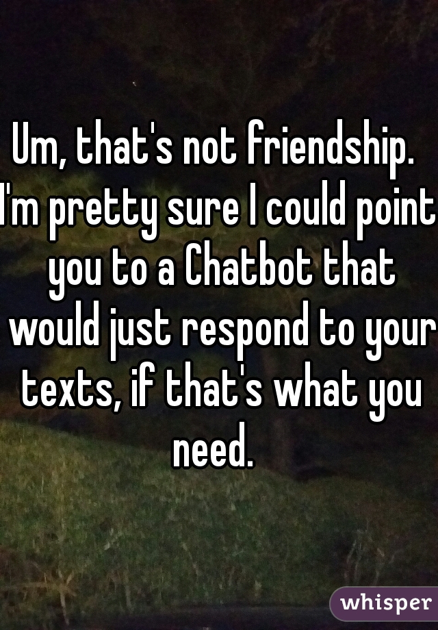 Um, that's not friendship. 

I'm pretty sure I could point you to a Chatbot that would just respond to your texts, if that's what you need.  