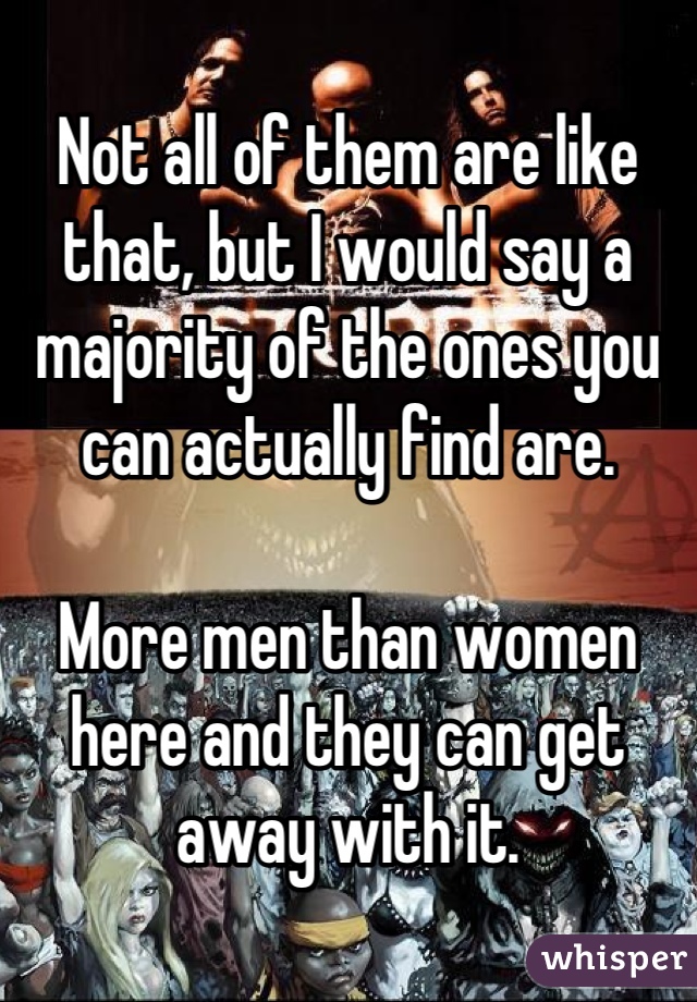 Not all of them are like that, but I would say a majority of the ones you can actually find are.

More men than women here and they can get away with it.