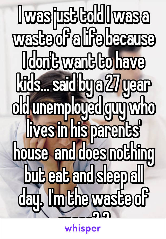 I was just told I was a waste of a life because I don't want to have kids... said by a 27 year old unemployed guy who lives in his parents' house  and does nothing but eat and sleep all day.  I'm the waste of space? 😄