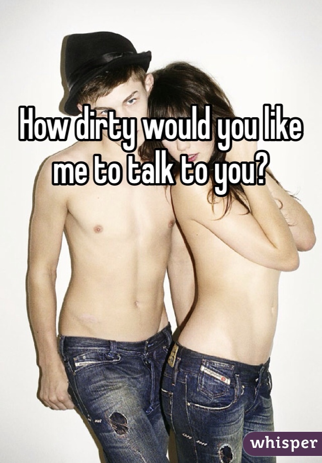 How dirty would you like me to talk to you?