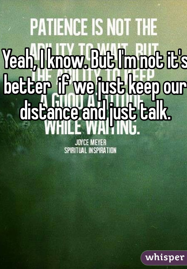 Yeah, I know. But I'm not it's better  if we just keep our distance and just talk. 