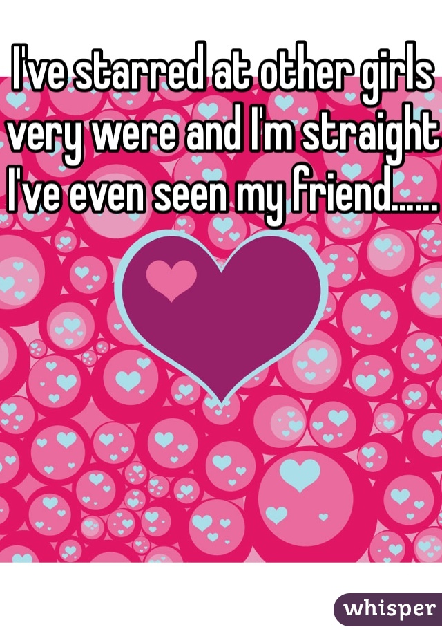 I've starred at other girls very were and I'm straight I've even seen my friend......