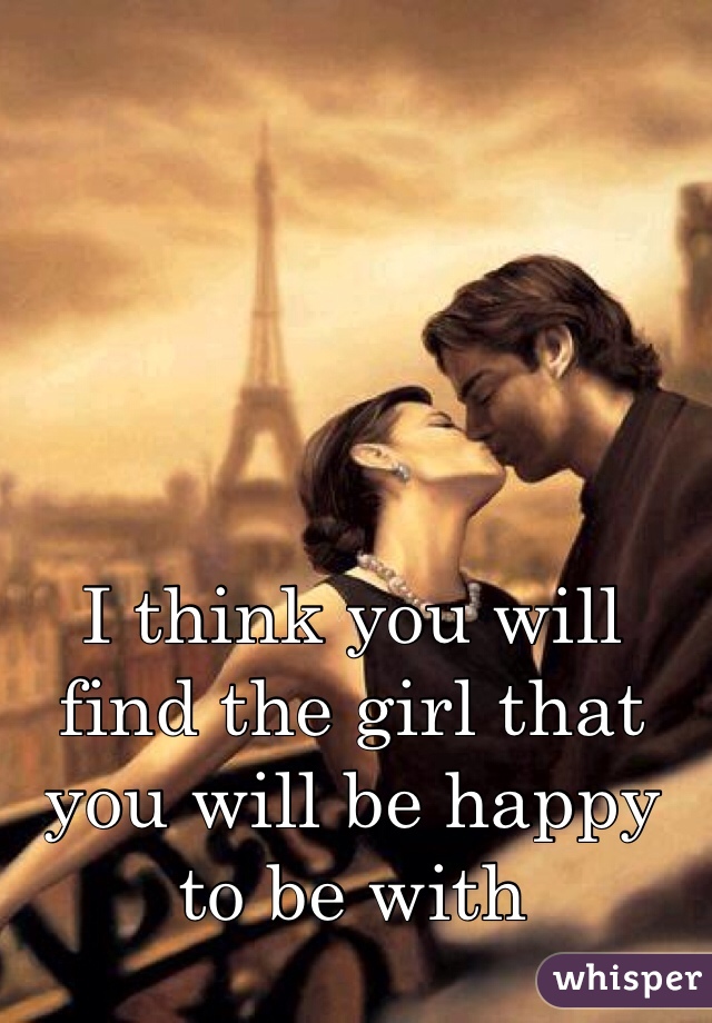 I think you will find the girl that you will be happy to be with 