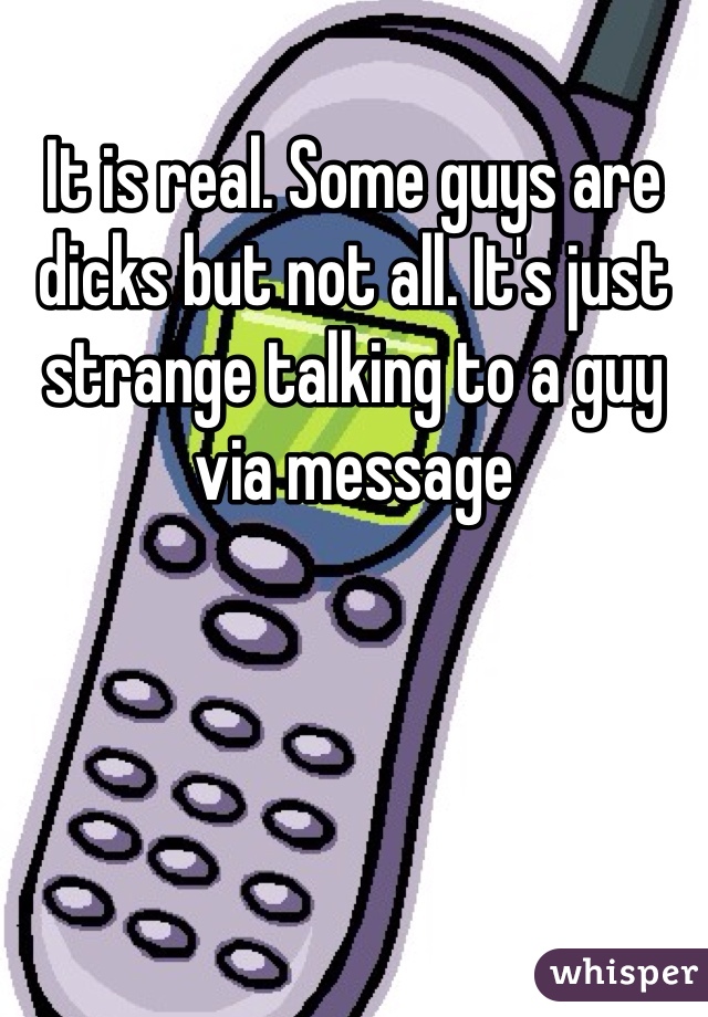 It is real. Some guys are dicks but not all. It's just strange talking to a guy via message