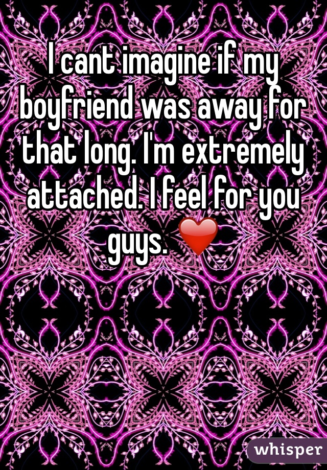 I cant imagine if my boyfriend was away for that long. I'm extremely attached. I feel for you guys. ❤️