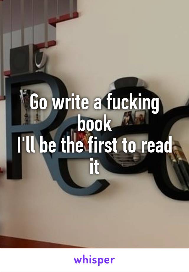 Go write a fucking book
I'll be the first to read it