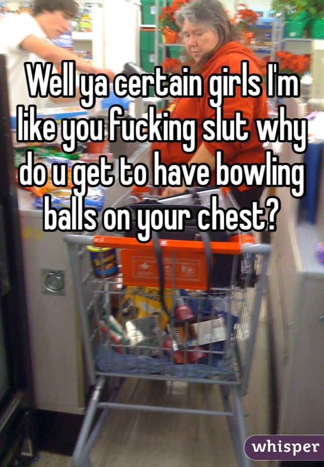 Well ya certain girls I'm like you fucking slut why do u get to have bowling balls on your chest?