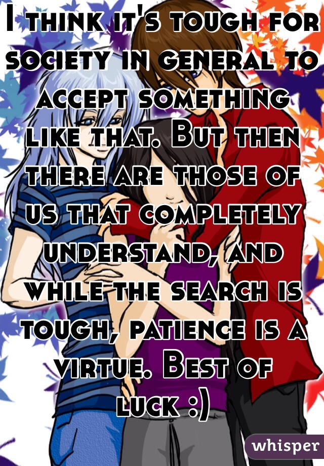 I think it's tough for society in general to accept something like that. But then there are those of us that completely understand, and while the search is tough, patience is a virtue. Best of luck :)