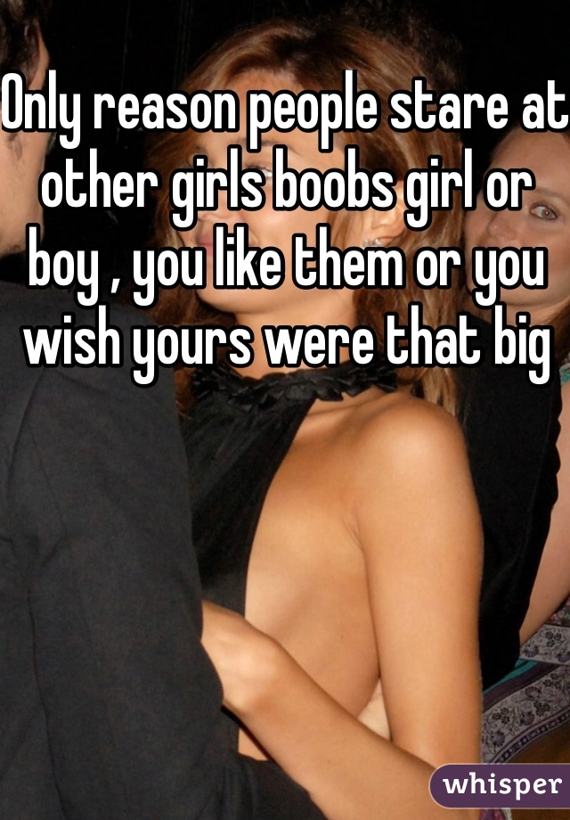 Only reason people stare at  other girls boobs girl or boy , you like them or you wish yours were that big