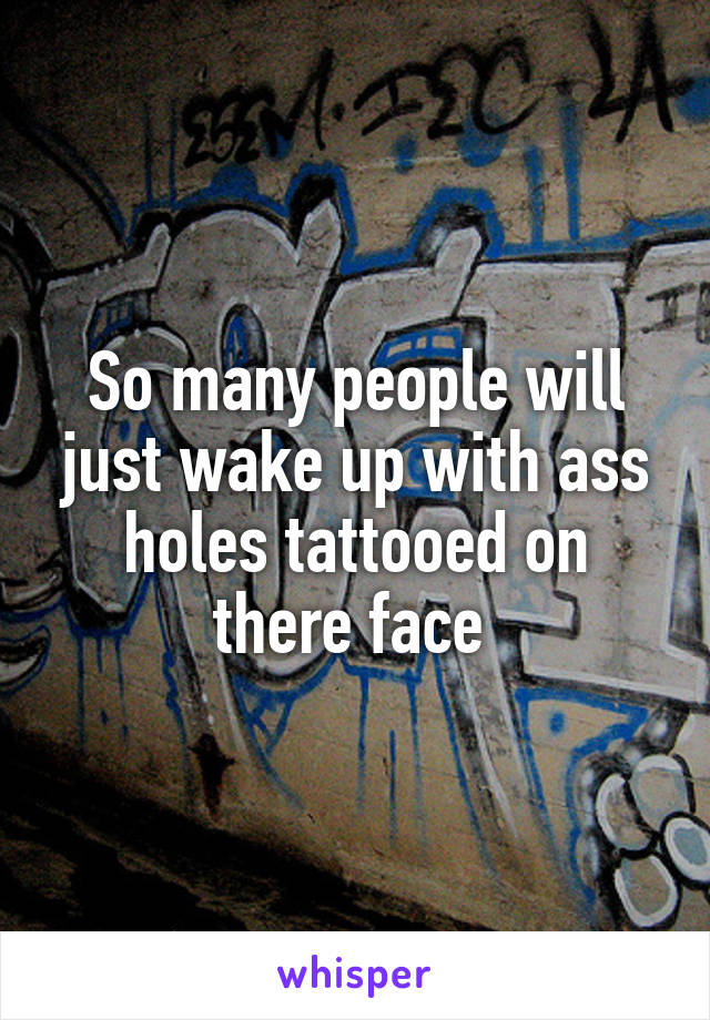 So many people will just wake up with ass holes tattooed on there face 