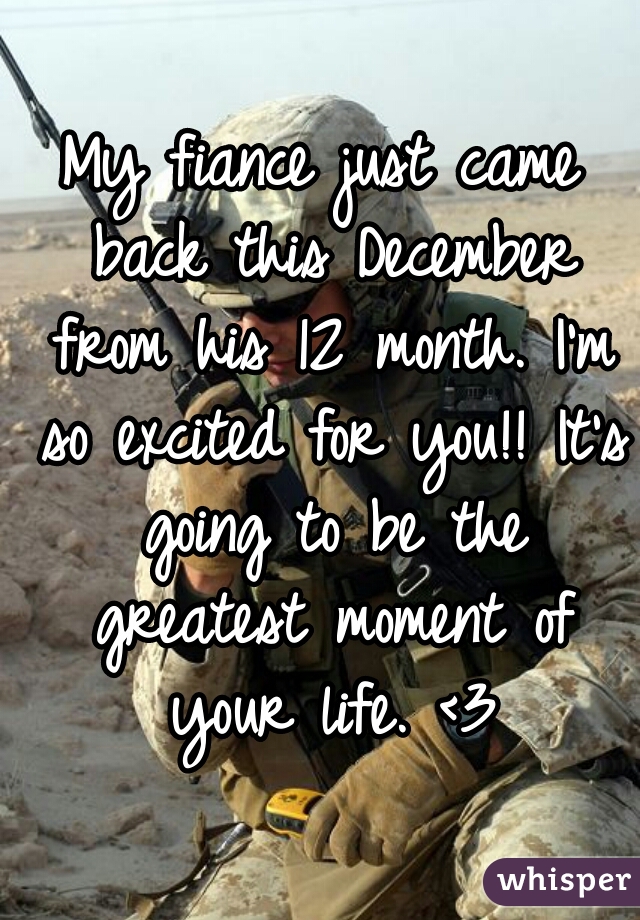 My fiance just came back this December from his 12 month. I'm so excited for you!! It's going to be the greatest moment of your life. <3