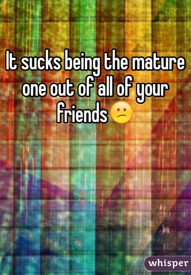 It sucks being the mature one out of all of your friends😕