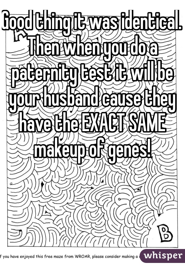 Good thing it was identical. Then when you do a paternity test it will be your husband cause they have the EXACT SAME makeup of genes!