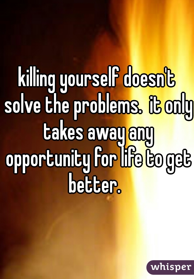 killing yourself doesn't solve the problems.  it only takes away any opportunity for life to get better.  