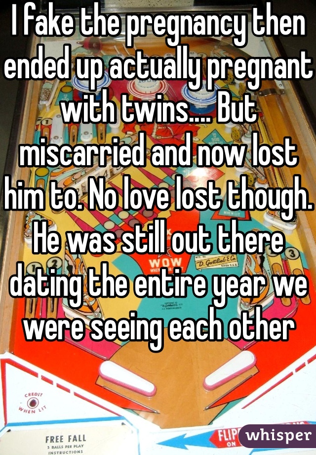 I fake the pregnancy then ended up actually pregnant with twins.... But miscarried and now lost him to. No love lost though. He was still out there dating the entire year we were seeing each other 