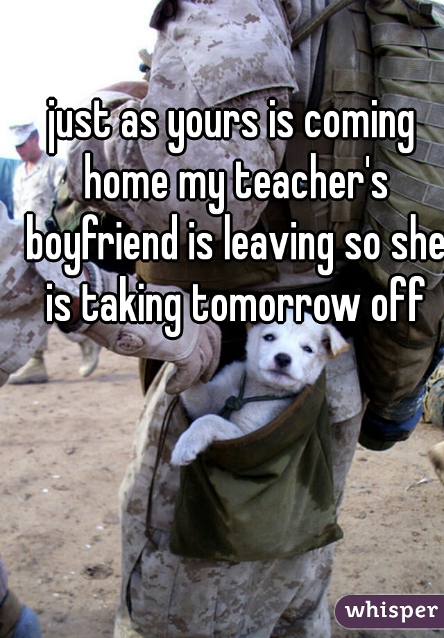 just as yours is coming home my teacher's boyfriend is leaving so she is taking tomorrow off