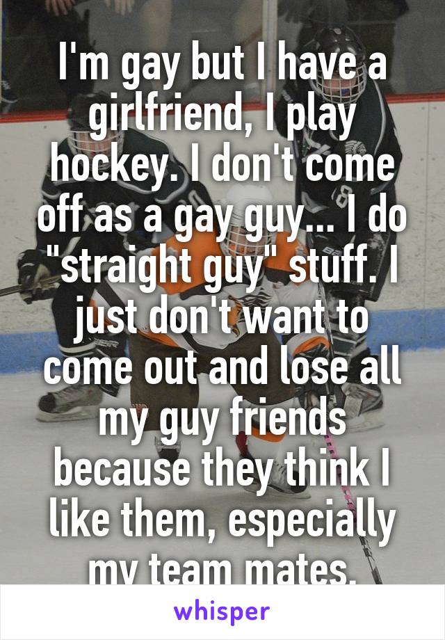 I'm gay but I have a girlfriend, I play hockey. I don't come off as a gay guy... I do "straight guy" stuff. I just don't want to come out and lose all my guy friends because they think I like them, especially my team mates.