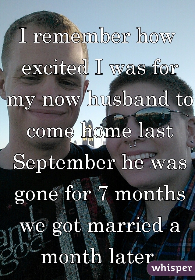 I remember how excited I was for my now husband to come home last September he was gone for 7 months we got married a month later 